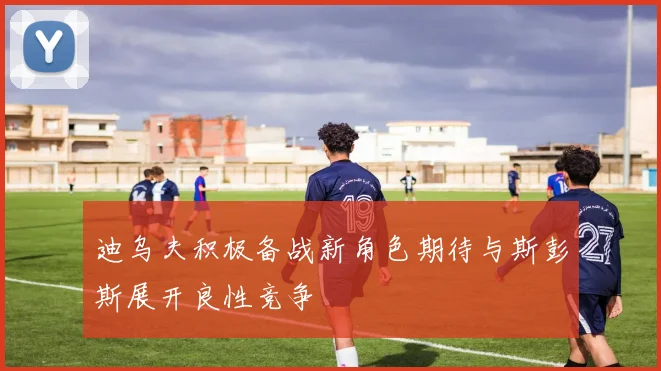 迪乌夫积极备战新角色期待与斯彭斯展开良性竞争